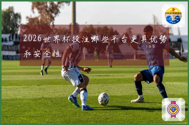 2026世界杯投注哪些平台更具优势和安全性