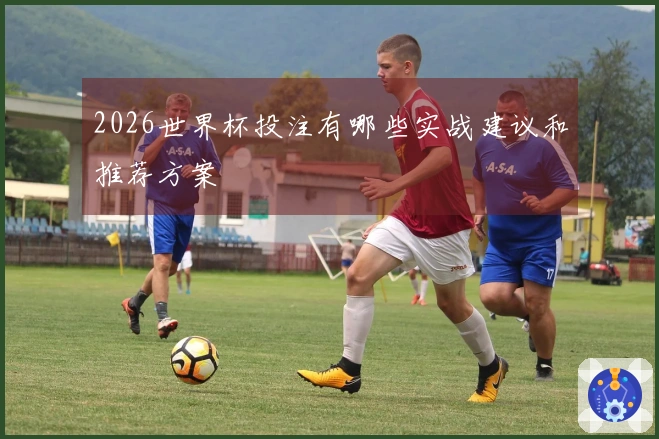 2026世界杯投注有哪些实战建议和推荐方案